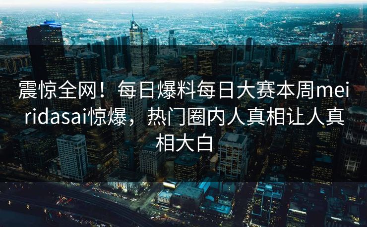 震惊全网！每日爆料每日大赛本周meiridasai惊爆，热门圈内人真相让人真相大白