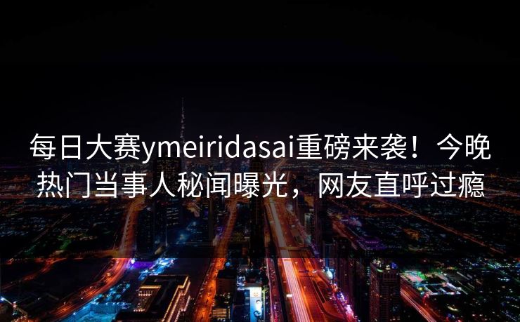 每日大赛ymeiridasai重磅来袭！今晚热门当事人秘闻曝光，网友直呼过瘾