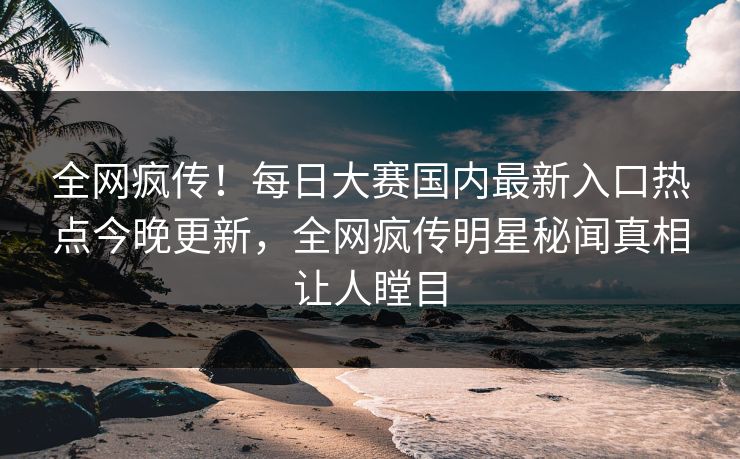 全网疯传！每日大赛国内最新入口热点今晚更新，全网疯传明星秘闻真相让人瞠目