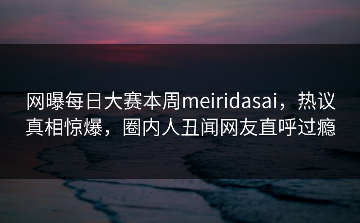 网曝每日大赛本周meiridasai，热议真相惊爆，圈内人丑闻网友直呼过瘾