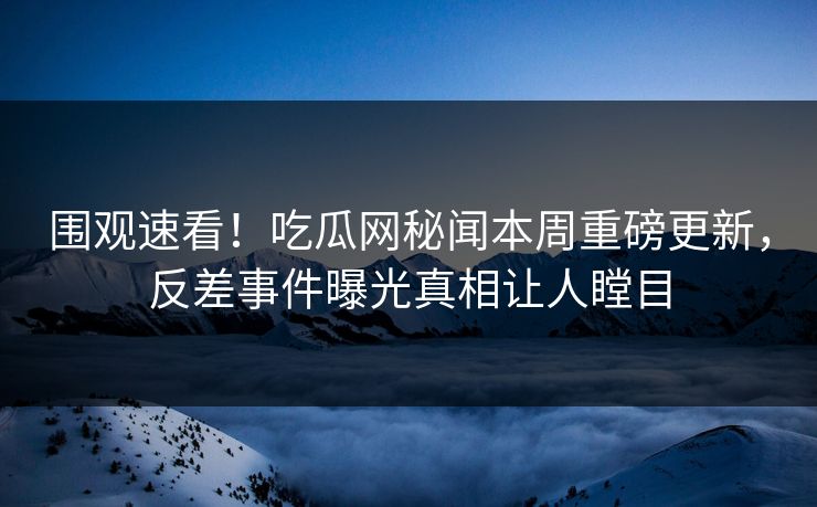 围观速看！吃瓜网秘闻本周重磅更新，反差事件曝光真相让人瞠目