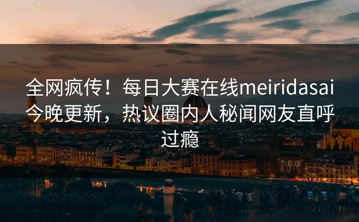 全网疯传！每日大赛在线meiridasai今晚更新，热议圈内人秘闻网友直呼过瘾