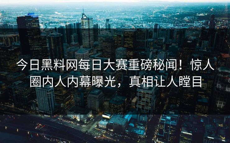 今日黑料网每日大赛重磅秘闻！惊人圈内人内幕曝光，真相让人瞠目