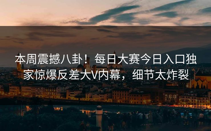 本周震撼八卦！每日大赛今日入口独家惊爆反差大V内幕，细节太炸裂