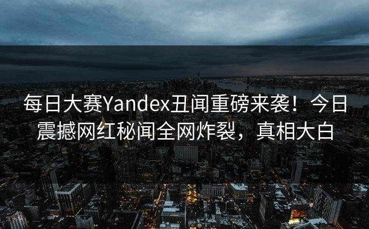 每日大赛Yandex丑闻重磅来袭！今日震撼网红秘闻全网炸裂，真相大白