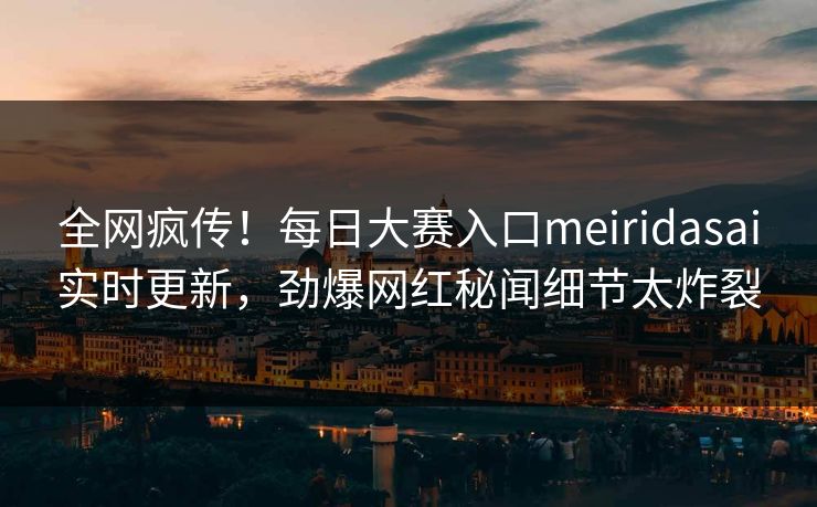 全网疯传！每日大赛入口meiridasai实时更新，劲爆网红秘闻细节太炸裂