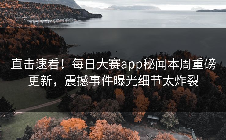 直击速看！每日大赛app秘闻本周重磅更新，震撼事件曝光细节太炸裂