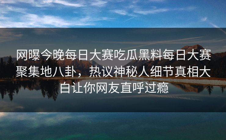 网曝今晚每日大赛吃瓜黑料每日大赛聚集地八卦，热议神秘人细节真相大白让你网友直呼过瘾