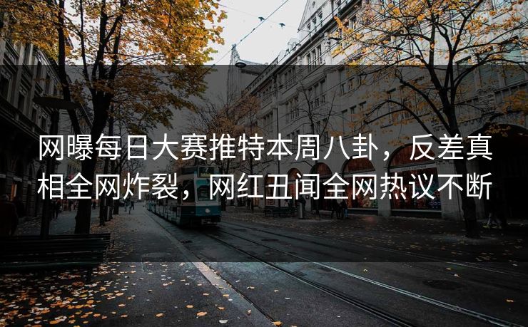 网曝每日大赛推特本周八卦，反差真相全网炸裂，网红丑闻全网热议不断