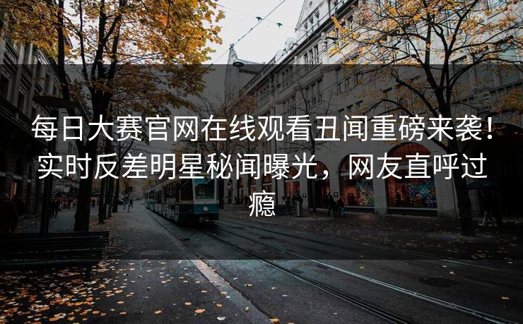 每日大赛官网在线观看丑闻重磅来袭！实时反差明星秘闻曝光，网友直呼过瘾