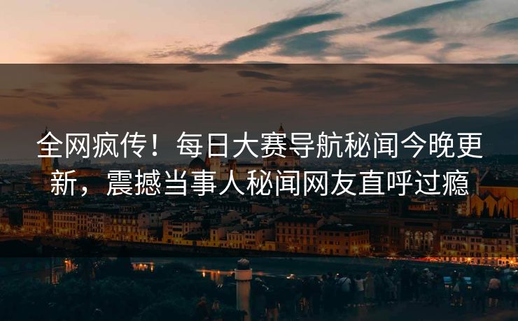 全网疯传！每日大赛导航秘闻今晚更新，震撼当事人秘闻网友直呼过瘾