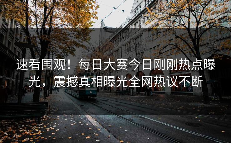速看围观！每日大赛今日刚刚热点曝光，震撼真相曝光全网热议不断