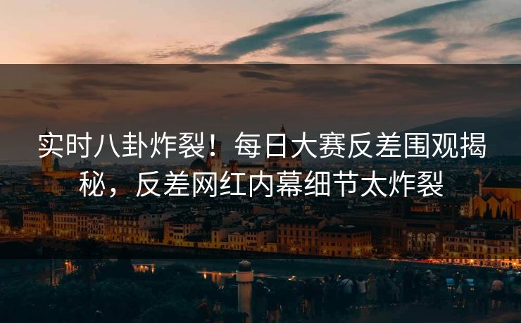 实时八卦炸裂！每日大赛反差围观揭秘，反差网红内幕细节太炸裂