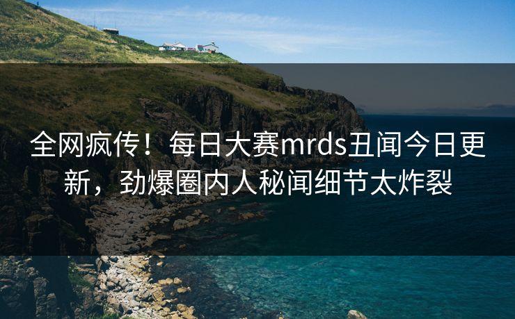全网疯传！每日大赛mrds丑闻今日更新，劲爆圈内人秘闻细节太炸裂