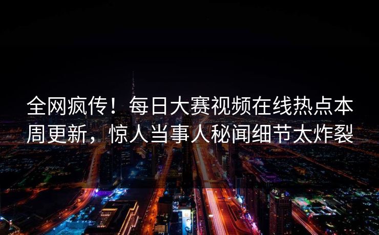全网疯传！每日大赛视频在线热点本周更新，惊人当事人秘闻细节太炸裂