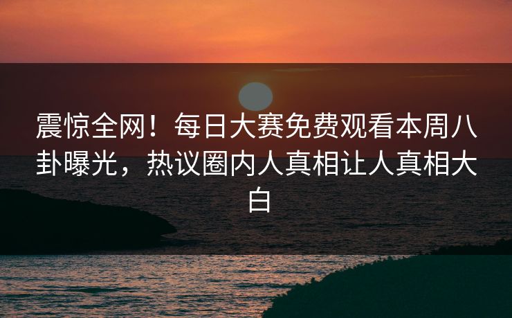 震惊全网！每日大赛免费观看本周八卦曝光，热议圈内人真相让人真相大白