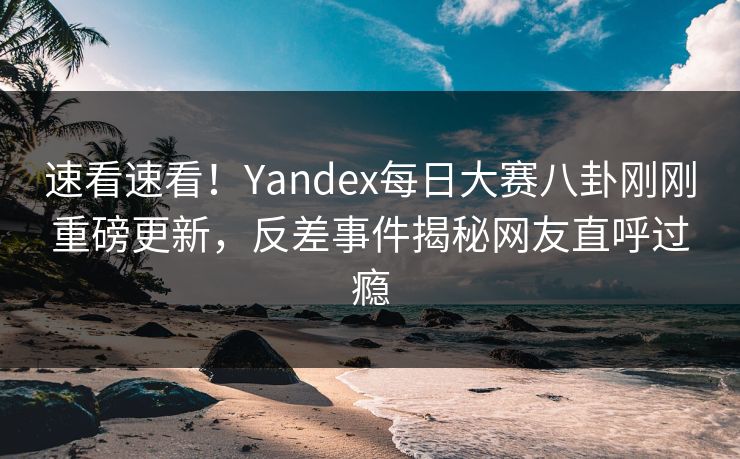 速看速看！Yandex每日大赛八卦刚刚重磅更新，反差事件揭秘网友直呼过瘾