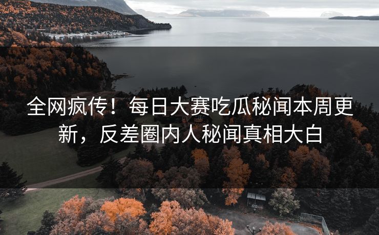 全网疯传！每日大赛吃瓜秘闻本周更新，反差圈内人秘闻真相大白
