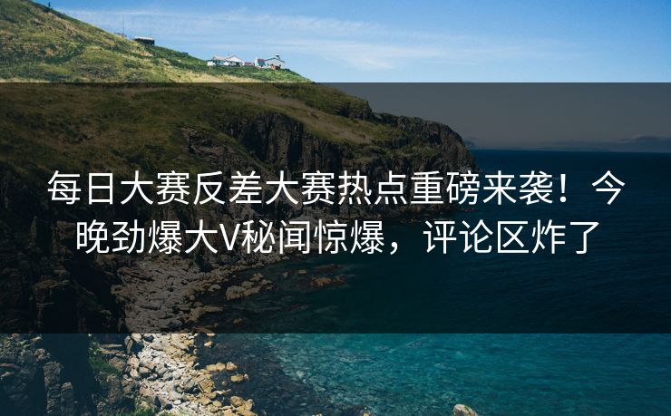 每日大赛反差大赛热点重磅来袭！今晚劲爆大V秘闻惊爆，评论区炸了