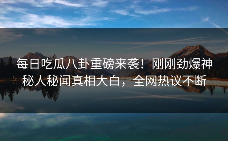 每日吃瓜八卦重磅来袭！刚刚劲爆神秘人秘闻真相大白，全网热议不断