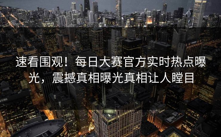 速看围观！每日大赛官方实时热点曝光，震撼真相曝光真相让人瞠目