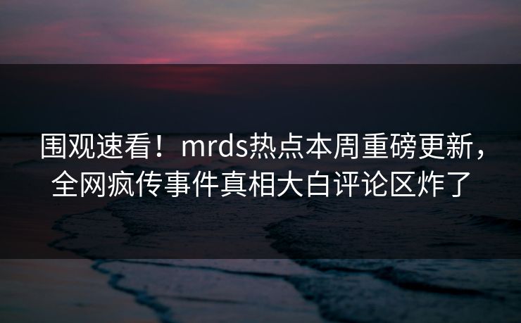 围观速看！mrds热点本周重磅更新，全网疯传事件真相大白评论区炸了
