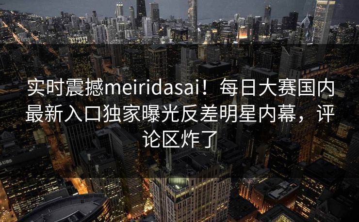 实时震撼meiridasai！每日大赛国内最新入口独家曝光反差明星内幕，评论区炸了