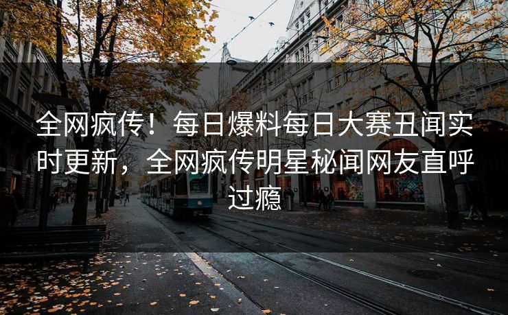 全网疯传！每日爆料每日大赛丑闻实时更新，全网疯传明星秘闻网友直呼过瘾