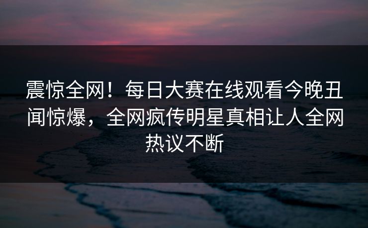 震惊全网！每日大赛在线观看今晚丑闻惊爆，全网疯传明星真相让人全网热议不断