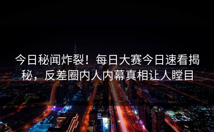 今日秘闻炸裂！每日大赛今日速看揭秘，反差圈内人内幕真相让人瞠目