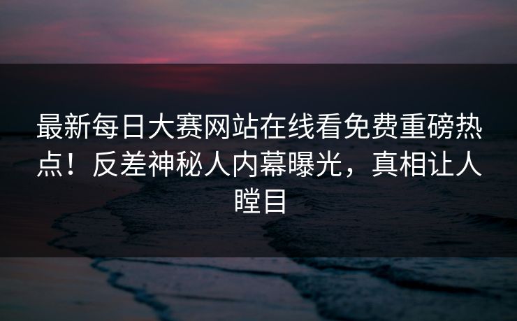 最新每日大赛网站在线看免费重磅热点！反差神秘人内幕曝光，真相让人瞠目