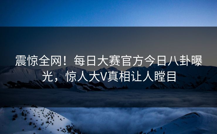 震惊全网！每日大赛官方今日八卦曝光，惊人大V真相让人瞠目
