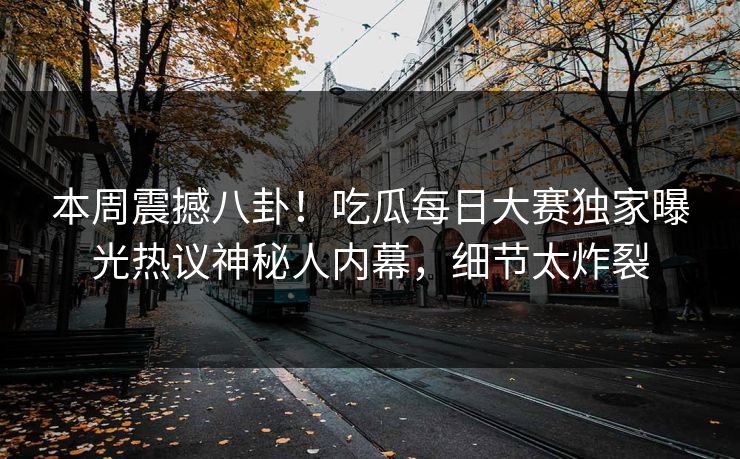 本周震撼八卦！吃瓜每日大赛独家曝光热议神秘人内幕，细节太炸裂