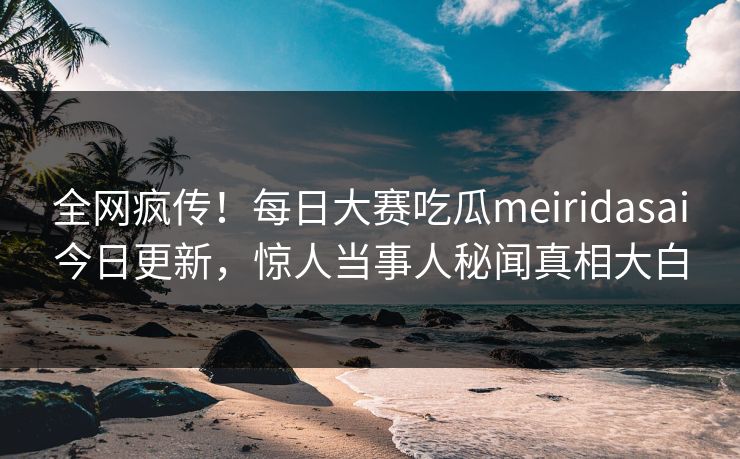 全网疯传！每日大赛吃瓜meiridasai今日更新，惊人当事人秘闻真相大白