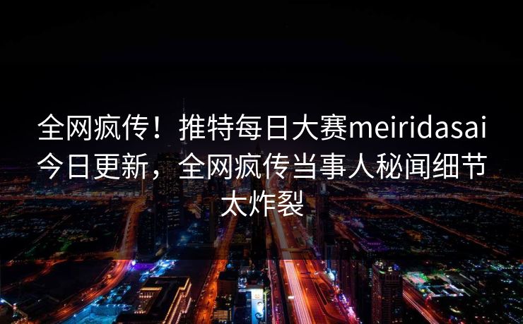 全网疯传！推特每日大赛meiridasai今日更新，全网疯传当事人秘闻细节太炸裂