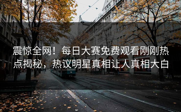 震惊全网！每日大赛免费观看刚刚热点揭秘，热议明星真相让人真相大白