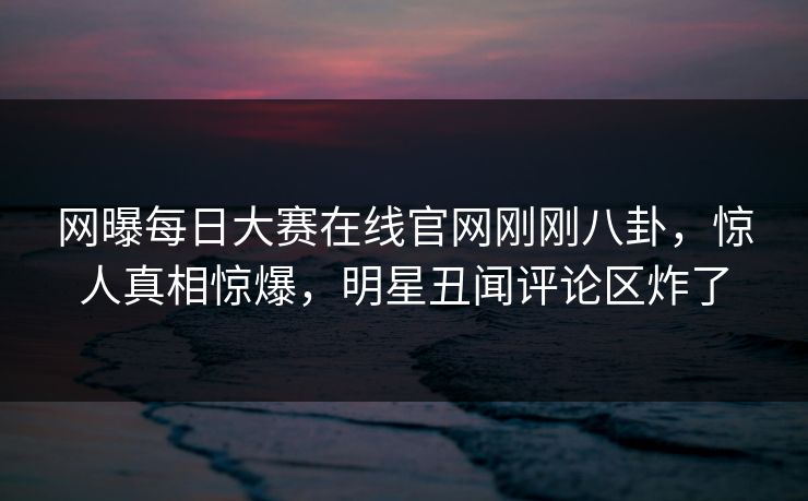 网曝每日大赛在线官网刚刚八卦，惊人真相惊爆，明星丑闻评论区炸了