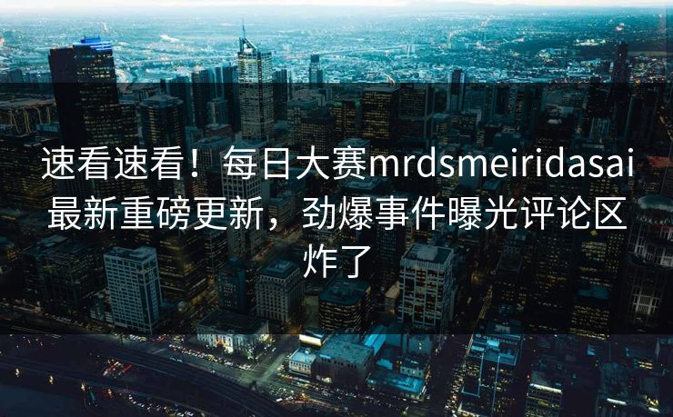 速看速看！每日大赛mrdsmeiridasai最新重磅更新，劲爆事件曝光评论区炸了
