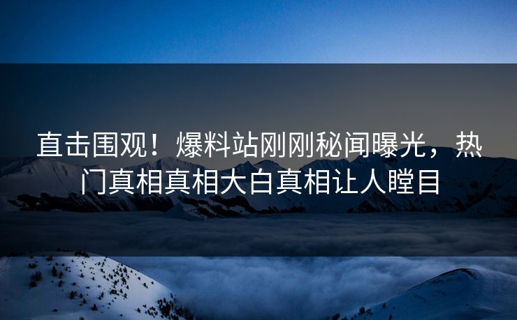 直击围观！爆料站刚刚秘闻曝光，热门真相真相大白真相让人瞠目