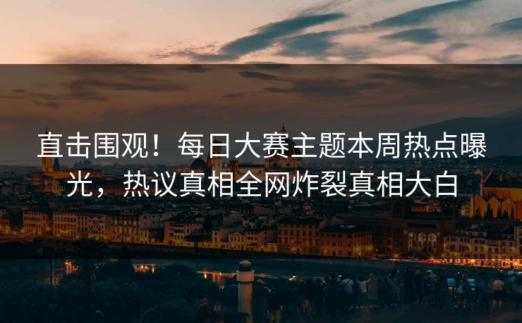 直击围观！每日大赛主题本周热点曝光，热议真相全网炸裂真相大白