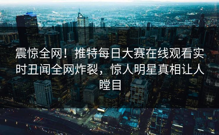 震惊全网！推特每日大赛在线观看实时丑闻全网炸裂，惊人明星真相让人瞠目