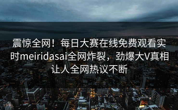 震惊全网！每日大赛在线免费观看实时meiridasai全网炸裂，劲爆大V真相让人全网热议不断