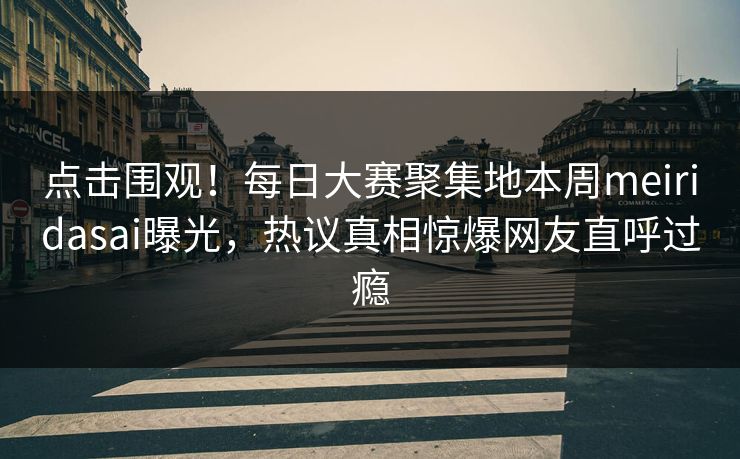 点击围观！每日大赛聚集地本周meiridasai曝光，热议真相惊爆网友直呼过瘾