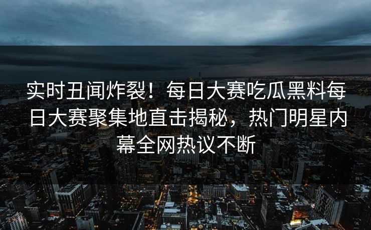 实时丑闻炸裂！每日大赛吃瓜黑料每日大赛聚集地直击揭秘，热门明星内幕全网热议不断