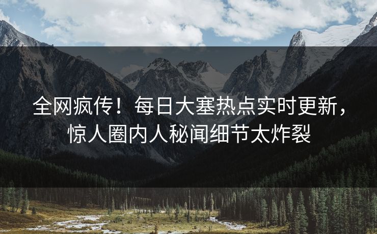 全网疯传！每日大塞热点实时更新，惊人圈内人秘闻细节太炸裂