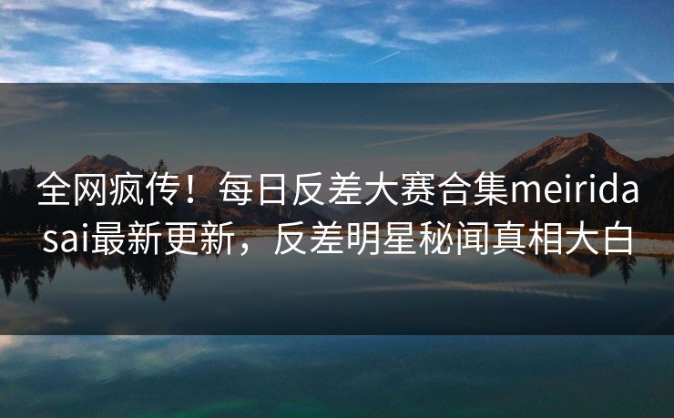 全网疯传！每日反差大赛合集meiridasai最新更新，反差明星秘闻真相大白