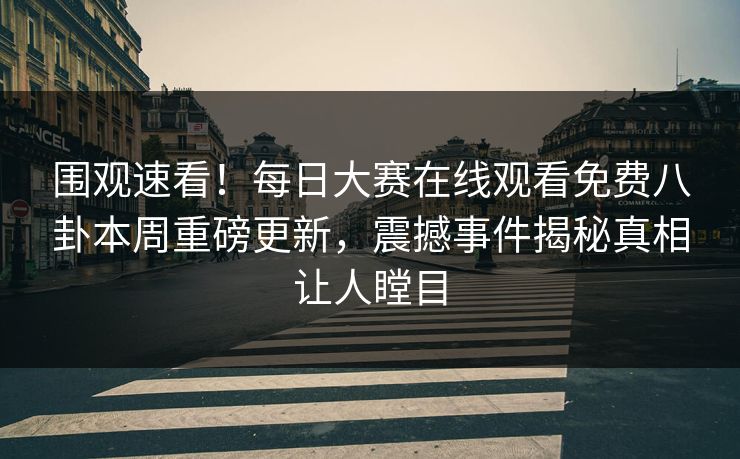 围观速看！每日大赛在线观看免费八卦本周重磅更新，震撼事件揭秘真相让人瞠目