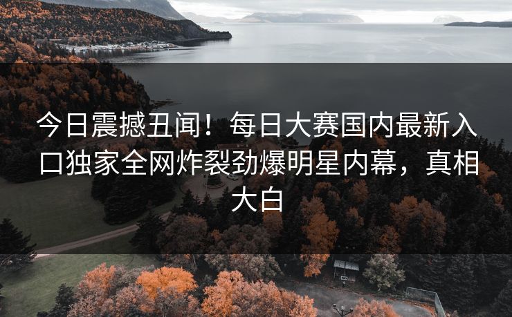 今日震撼丑闻！每日大赛国内最新入口独家全网炸裂劲爆明星内幕，真相大白