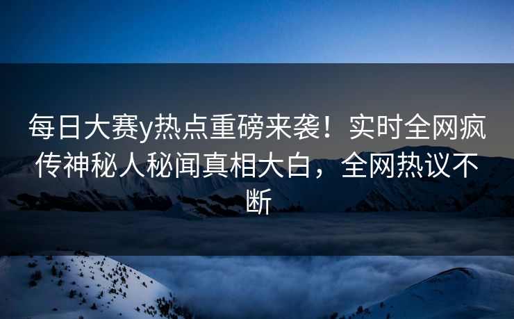 每日大赛y热点重磅来袭！实时全网疯传神秘人秘闻真相大白，全网热议不断