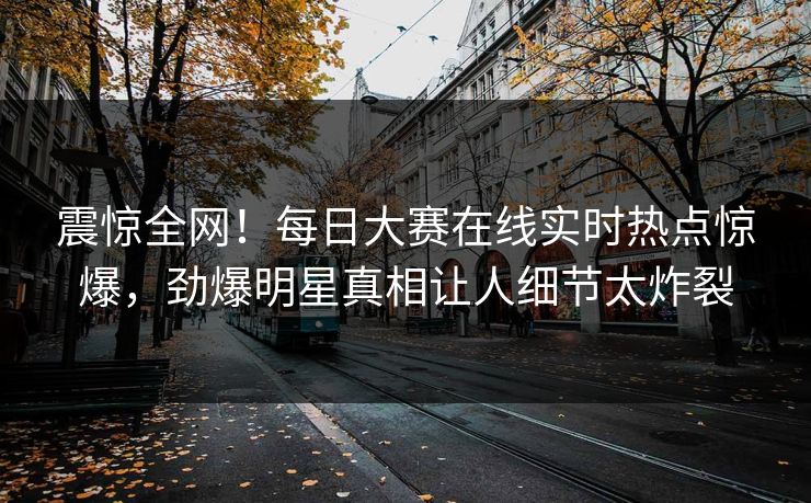 震惊全网！每日大赛在线实时热点惊爆，劲爆明星真相让人细节太炸裂